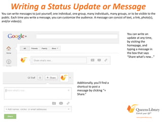 Writing a Status Update or Message
You can write an
update at any time,
by visiting the
homepage, and
typing a message in
the box that says
“Share what’s new…”
Additionally, you’ll find a
shortcut to post a
message by clicking “+
Share.”
You can write messages to just yourself, one individual, one group, many individuals, many groups, or to be visible to the
public. Each time you write a message, you can customize the audience. A message can consist of text, a link, photo(s),
and/or video(s).
 