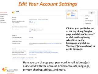 Edit Your Account Settings
Click on your profile button
at the top of any Google+
page and click on “Account”
or click on the spinning
wheel icon on the
homepage and click on
“Settings” (shown above) to
get to this page.
Here you can change your password, email address(es)
associated with the account, linked accounts, language,
privacy, sharing settings, and more.
 