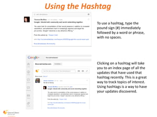 Using the Hashtag
To use a hashtag, type the
pound sign (#) immediately
followed by a word or phrase,
with no spaces.
Clicking on a hashtag will take
you to an index page of all the
updates that have used that
hashtag recently. This is a great
way to track topics of interest.
Using hashtags is a way to have
your updates discovered.
 