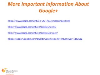 https://www.google.com/intl/en-US/+/learnmore/index.html
http://www.google.com/intl/en/policies/terms/
http://www.google.com/intl/en/policies/privacy/
https://support.google.com/plus/bin/answer.py?hl=en&answer=1152622
More Important Information About
Google+
 