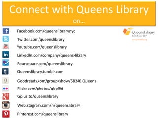 Connect with Queens Library
on…
Facebook.com/queenslibrarynyc
Twitter.com/queenslibrary
Youtube.com/queenslibrary
LinkedIn.com/company/queens-library
Foursquare.com/queenslibrary
Queenslibrary.tumblr.com
Goodreads.com/group/show/58240.Queens
Flickr.com/photos/qbpllid
Gplus.to/queenslibrary
Web.stagram.com/n/queenslibrary
Pinterest.com/queenslibrary
 
