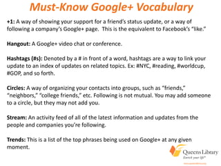 +1: A way of showing your support for a friend’s status update, or a way of
following a company’s Google+ page. This is the equivalent to Facebook’s “like.”
Hangout: A Google+ video chat or conference.
Hashtags (#s): Denoted by a # in front of a word, hashtags are a way to link your
update to an index of updates on related topics. Ex: #NYC, #reading, #worldcup,
#GOP, and so forth.
Circles: A way of organizing your contacts into groups, such as “friends,”
“neighbors,” “college friends,” etc. Following is not mutual. You may add someone
to a circle, but they may not add you.
Stream: An activity feed of all of the latest information and updates from the
people and companies you’re following.
Trends: This is a list of the top phrases being used on Google+ at any given
moment.
Must-Know Google+ Vocabulary
 