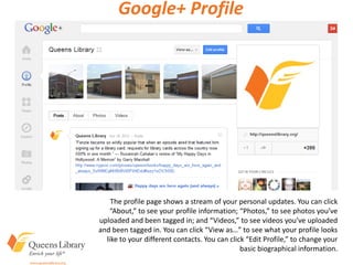 Google+ Profile
The profile page shows a stream of your personal updates. You can click
“About,” to see your profile information; “Photos,” to see photos you’ve
uploaded and been tagged in; and “Videos,” to see videos you’ve uploaded
and been tagged in. You can click “View as…” to see what your profile looks
like to your different contacts. You can click “Edit Profile,” to change your
basic biographical information.
 
