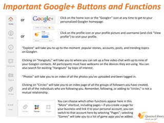 Important Google+ Buttons and Functions
Click on the home icon or the “Google+” icon at any time to get to your
personalized Google+ homepage.or
or
Click on the profile icon or your profile picture and username (and click “View
profile”) to visit your profile.
“Explore” will take you to up-to-the-moment popular stories, accounts, posts, and trending topics
on Google+.
Clicking on “Hangouts,” will take you to where you can set up a free video chat with up to nine of
your Google+ contacts. All participants must have webcams on the devices they are using. You can
also search for existing “Hangouts” by topic of interest.
“Photos” will take you to an index of all the photos you’ve uploaded and been tagged in.
Clicking on “Circles” will take you to an index page of all the groups of followers you have created,
and all of the individuals who are following you. Remember, following, or adding to “circles,” is not a
mutual relationship.
You can choose which other functions appear here in this
“More” shortcut, including pages—if you create a page for
your business and link it to your personal account, you can
switch to that account here by selecting “Pages”; selecting
“Games” will take you to a list of game apps you’ve added.
 