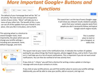 More Important Google+ Buttons and
Functions
The default of your homepage feed will be “All,” or
all activity. The next choices will correspond to
names of your circles. “More” will take you to a
menu of your other lists. The benefit of this, is you
can see all of the updates from your friends in one
place, sites you like in one place, and so forth.
This search bar is at the top of every Google+ page.
It will show you relevant results related to people,
posts from your contacts, popular posts from
people you don’t necessarily follow, and typical
Google search engine results.
This spinning wheel is a shortcut to
several Google+ tools, most
importantly, the place where you can
change your profile settings—
including your password, name,
default language, and more.
The square next to your name is the notifications box. It indicates the number of updates
waiting for you about things like friend requests, photos tagged of you, and so forth. If you click
on it, it will take you to a list of recent notifications. This is important if you do not want email
notifications. You can then be notified of all new activity here.
If you click on “+ Share,” you will find a shortcut for writing a status update or sharing a
message with one of your contacts or circles.
If you click on your profile picture, you will find another place to access your profile settings.
Additionally, you will be able to view your profile, add an account, and sign out.
This is another
place to start or
join a hangout, or
video chat.
 
