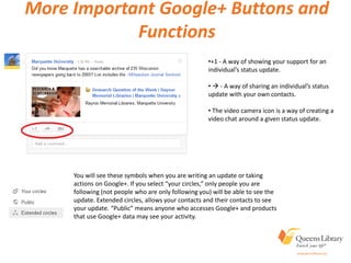 More Important Google+ Buttons and
Functions
•+1 - A way of showing your support for an
individual’s status update.
•  - A way of sharing an individual’s status
update with your own contacts.
• The video camera icon is a way of creating a
video chat around a given status update.
You will see these symbols when you are writing an update or taking
actions on Google+. If you select “your circles,” only people you are
following (not people who are only following you) will be able to see the
update. Extended circles, allows your contacts and their contacts to see
your update. “Public” means anyone who accesses Google+ and products
that use Google+ data may see your activity.
 