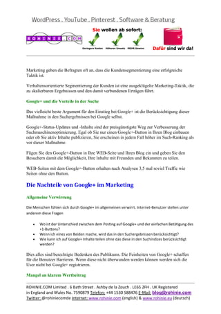 
                                                                                                    


Marketing geben die Befragten oft an, dass die Kundensegmentierung eine erfolgreiche
Taktik ist.

Verhaltensorientierte Segmentierung der Kunden ist eine ausgeklügelte Marketing-Taktik, die
zu skalierbaren Ergebnissen und den damit verbundenen Erträgen führt.

Google+ und die Vorteile in der Suche

Das vielleicht beste Argument für den Einstieg bei Google+ ist die Berücksichtigung dieser
Maßnahme in den Suchergebnissen bei Google selbst.

Google+-Status-Updates und -Inhalte sind der preisgünstigste Weg zur Verbesserung der
Suchmaschinenoptimierung. Egal ob Sie nur einen Google+-Button in Ihren Blog einbauen
oder ob Sie aktiv Inhalte publizieren, Sie erscheinen in jedem Fall höher im Such-Ranking als
vor dieser Maßnahme.

Fügen Sie den Google+-Button in Ihre WEB-Seite und Ihren Blog ein und geben Sie den
Besuchern damit die Möglichkeit, Ihre Inhalte mit Freunden und Bekannten zu teilen.

WEB-Seiten mit dem Google+-Button erhalten nach Analysen 3,5 mal soviel Traffic wie
Seiten ohne den Button.

Die	Nachteile	von	Google+	im	Marketing	
Allgemeine Verwirrung

Die Menschen fühlen sich durch Google+ im allgemeinen verwirrt. Internet‐Benutzer stellen unter 
anderem diese Fragen 

   •   Wo ist der Unterschied zwischen dem Posting auf Google+ und der einfachen Betätigung des 
       +1‐Buttons? 
   •   Wenn ich eines von Beiden mache, wird das in den Suchergebnissen berücksichtigt? 
   •   Wie kann ich auf Google+ Inhalte teilen ohne das diese in den Suchindizes berücksichtigt 
       werden? 

Dies alles sind berechtigte Bedenken des Publikums. Die Feinheiten von Google+ schaffen
für die Benutzer Barrieren. Wenn diese nicht überwunden werden können werden sich die
User nicht bei Google+ registrieren.

Mangel an klarem Wertbeitrag
                                                                                                    
ROHINIE.COM Limited . 6 Bath Street . Ashby de la Zouch . LE65 2FH . UK Registered 
in England and Wales No. 7590879 Telefon: +44 1530 588476 E‐Mail: blog@rohinie.com 
Twitter: @rohiniecomde Internet: www.rohinie.com (english) & www.rohinie.eu (deutsch)  
 