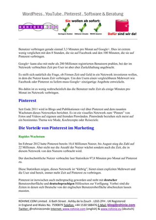  
                                                                                                   


Benutzer verbringen gerade einmal 3,3 Minuten pro Monat auf Google+. Dies ist extrem
wenig verglichen mit den 8 Stunden, die sie auf Facebook und den 100 Minuten, die sie auf
Pinterest verbringen.

Google+ kann also mit mehr als 200 Millionen registrierten Benutzern prahlen, bei der im
Netzwerk verbrachten Zeit pro User ist aber eher Zurückhaltung angebracht.

Es stellt sich natürlich die Frage, ob Firmen Zeit und Geld in ein Netzwerk investieren wollen,
in dem die Nutzer kaum Zeit verbringen. Um den Usern einen vergleichbaren Mehrwert wie
Facebook oder Pinterest zu liefern muss Google+ einzigartige Angebote entwickeln.

Bis dahin ist es wenig wahrscheinlich das die Benutzer mehr Zeit als einige Minuten pro
Monat im Netzwerk verbringen.

Pinterest	
Seit Ende 2011 wird in Blogs und Publikationen viel über Pinterest und dem rasanten
Wachstum dieses Netzwerkes berichtet. Es ist ein visuelles Netzwerk zum “Pinnen” von
Fotos und Videos auf eigenen und fremden Pinwänden. Pinnwände beziehen sich meist auf
ein bestimmtes Thema wie Mode, Kochrezepte oder Reiseziele.

Die	Vorteile	von	Pinterest	im	Marketing	
Rapides Wachstum

Im Februar 2012 hatte Pinterest bereits 10,4 Millionen Nutzer, bis August stieg die Zahl auf
22 Millionen. Aber nicht nur die Anzahl der Nutzer wächst sondern auch die Zeit, die in
diesem Netzwerk von den Nutzern verbracht wird.

Der durchschnittliche Nutzer verbrachte laut Statistiken 97,8 Minuten pro Monat auf Pinterest
zu.

Diese Statistiken zeigen, dieses Netzwerk ist “klebrig”, bietet einen expliziten Mehrwert und
die User sind bereit, immer mehr Zeit auf Pinterest zu verbringen.

Pinterest ist inzwischen auch mehrsprachig geworden und steht mit deutscher
Benutzeroberfläche und deutschsprachigen Hilfeseiten zur Verfügung. Vorbei sind die
Zeiten in denen sich Deutsche von der englischen Benutzeroberfläche abschrecken lassen
mussten.

                                                                                                   
ROHINIE.COM Limited . 6 Bath Street . Ashby de la Zouch . LE65 2FH . UK Registered 
in England and Wales No. 7590879 Telefon: +44 1530 588476 E‐Mail: blog@rohinie.com 
Twitter: @rohiniecomde Internet: www.rohinie.com (english) & www.rohinie.eu (deutsch)  
 