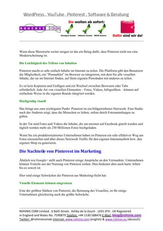  
                                                                                                   


Wenn diese Messwerte weiter steigen ist das ein Beleg dafür, dass Pinterest nicht nur eine
Modeerscheinung ist.

Die Leichtigkeit des Teilens von Inhalten

Pinterest macht es sehr einfach Inhalte im Internet zu teilen. Die Plattform gibt den Benutzern
die Möglichkeit, ein “Pinmarklet” im Browser zu integrieren, mit dem Sie alle visuellen
Inhalte, die sie im Internet finden, auf ihren eigenen Pinwänden mit anderen zu teilen.

Es ist kein Kopieren und Einfügen und ein Wechsel zwischen Browsern oder Tabs
erforderlich. Jede Art von visuellen Elementen – Fotos, Videos, Infografiken – können auf
einfachste Weise in die eigenen Boards integriert werden.

Hochgradig visuell

Das bringt uns zum wichtigsten Punkt: Pinterest ist ein bildgetriebenes Netzwerk. Eine Studie
nach der Anderen zeigt, dass die Menschen es lieben, online durch Fotosammlungen zu
gehen.

In der Tat sind Fotos und Videos die Inhalte, die am meisten auf Facebook geteilt werden und
täglich werden mehr als 250 Millionen Fotos hochgeladen.

Wenn Sie ein produktorientiertes Unternehmen haben ist Pinterest ein sehr effektiver Weg um
Fotos einzustellen und über dieses Netzwerk Traffic für den eigenen Internetauftritt bzw. den
eigenen Shop zu generieren.

Die	Nachteile	von	Pinterest	im	Marketing	
Ähnlich wie Google+ stellt auch Pinterest einige Ansprüche an den Vermarkter. Unternehmen
können Vorteile aus der Nutzung von Pinterest ziehen. Dies bedeutet aber auch harte Arbeit
bis es soweit ist.

Hier sind einige Schwächen die Pinterest aus Marketing-Sicht hat:

Visuelle Elemente können eingrenzen

Eine der größten Stärken von Pinterest, die Betonung des Visuellen, ist für einige
Unternehmen gleichzeitig auch die größte Schwäche.



                                                                                                   
ROHINIE.COM Limited . 6 Bath Street . Ashby de la Zouch . LE65 2FH . UK Registered 
in England and Wales No. 7590879 Telefon: +44 1530 588476 E‐Mail: blog@rohinie.com 
Twitter: @rohiniecomde Internet: www.rohinie.com (english) & www.rohinie.eu (deutsch)  
 