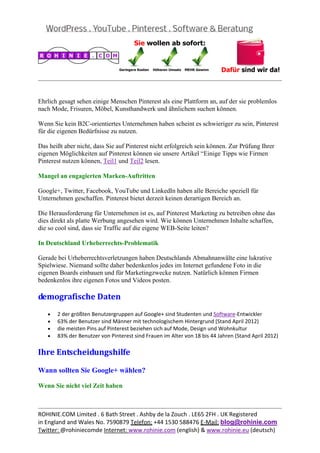  
                                                                                                       


Ehrlich gesagt sehen einige Menschen Pinterest als eine Plattform an, auf der sie problemlos
nach Mode, Frisuren, Möbel, Kunsthandwerk und ähnlichem suchen können.

Wenn Sie kein B2C-orientiertes Unternehmen haben scheint es schwieriger zu sein, Pinterest
für die eigenen Bedürfnisse zu nutzen.

Das heißt aber nicht, dass Sie auf Pinterest nicht erfolgreich sein können. Zur Prüfung Ihrer
eigenen Möglichkeiten auf Pinterest können sie unsere Artikel “Einige Tipps wie Firmen
Pinterest nutzen können, Teil1 und Teil2 lesen.

Mangel an engagierten Marken-Auftritten

Google+, Twitter, Facebook, YouTube und LinkedIn haben alle Bereiche speziell für
Unternehmen geschaffen. Pinterest bietet derzeit keinen derartigen Bereich an.

Die Herausforderung für Unternehmen ist es, auf Pinterest Marketing zu betreiben ohne das
dies direkt als platte Werbung angesehen wird. Wie können Unternehmen Inhalte schaffen,
die so cool sind, dass sie Traffic auf die eigene WEB-Seite leiten?

In Deutschland Urheberrechts-Problematik

Gerade bei Urheberrechtsverletzungen haben Deutschlands Abmahnanwälte eine lukrative
Spielwiese. Niemand sollte daher bedenkenlos jedes im Internet gefundene Foto in die
eigenen Boards einbauen und für Marketingzwecke nutzen. Natürlich können Firmen
bedenkenlos ihre eigenen Fotos und Videos posten.

demografische	Daten	
   •   2 der größten Benutzergruppen auf Google+ sind Studenten und Software‐Entwickler 
   •   63% der Benutzer sind Männer mit technologischem Hintergrund (Stand April 2012) 
   •   die meisten Pins auf Pinterest beziehen sich auf Mode, Design und Wohnkultur 
   •   83% der Benutzer von Pinterest sind Frauen im Alter von 18 bis 44 Jahren (Stand April 2012) 

Ihre	Entscheidungshilfe	

Wann sollten Sie Google+ wählen?

Wenn Sie nicht viel Zeit haben


                                                                                                       
ROHINIE.COM Limited . 6 Bath Street . Ashby de la Zouch . LE65 2FH . UK Registered 
in England and Wales No. 7590879 Telefon: +44 1530 588476 E‐Mail: blog@rohinie.com 
Twitter: @rohiniecomde Internet: www.rohinie.com (english) & www.rohinie.eu (deutsch)  
 