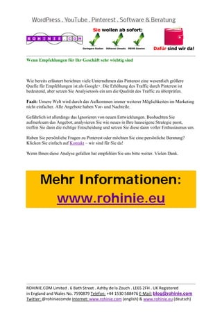  
                                                                                                
Wenn Empfehlungen für Ihr Geschäft sehr wichtig sind



Wie bereits erläutert berichten viele Unternehmen das Pinterest eine wesentlich größere
Quelle für Empfehlungen ist als Google+. Die Erhöhung des Traffic durch Pinterest ist
bedeutend, aber setzen Sie Analysetools ein um die Qualität des Traffic zu überprüfen.

Fazit: Unsere Welt wird durch das Aufkommen immer weiterer Möglichkeiten im Marketing
nicht einfacher. Alle Angebote haben Vor- und Nachteile.

Gefährlich ist allerdings das Ignorieren von neuen Entwicklungen. Beobachten Sie
aufmerksam das Angebot, analysieren Sie wie neues in Ihre hauseigene Strategie passt,
treffen Sie dann die richtige Entscheidung und setzen Sie diese dann voller Enthusiasmus um.

Haben Sie persönliche Fragen zu Pinterest oder möchten Sie eine persönliche Beratung?
Klicken Sie einfach auf Kontakt – wir sind für Sie da!

Wenn Ihnen diese Analyse gefallen hat empfehlen Sie uns bitte weiter. Vielen Dank.

 



       Mehr Informationen:
         www.rohinie.eu
 




                                                                                                
ROHINIE.COM Limited . 6 Bath Street . Ashby de la Zouch . LE65 2FH . UK Registered 
in England and Wales No. 7590879 Telefon: +44 1530 588476 E‐Mail: blog@rohinie.com 
Twitter: @rohiniecomde Internet: www.rohinie.com (english) & www.rohinie.eu (deutsch)  
 
