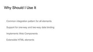 Setting Data Binding
Double mustache notation represents
two-way binding “{{myObject}}”
Double square brackets represents
one-way binding “[[myObject]]”
Data binding usually uses the “items”
attribute.
Use the “as” attribute to set the name
for a single item in the items list.
<template is="dom-bind">
<iron-ajax url="data.json" last-response="{{data}}" auto></iron-ajax>
<iron-list items="[[data]]" as="person">
<template>
<div>
Name: <span>[[person.name]]</span>
</div>
</template>
</iron-list>
</template>
 