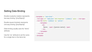 Customizing CSS
Even though all elements will likely
come with a default styling. Polymer
allows for modifications of an
element's CSS.
paper-button.fancy {
background: green;
color: yellow;
}
paper-button.fancy:hover {
background: lime;
}
paper-button[disabled],
paper-button[toggles][active] {
background: red;
}
 