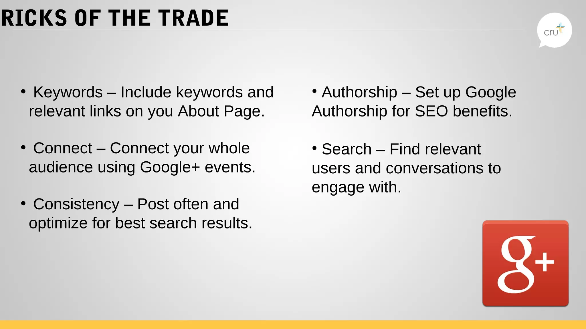 TRICKS OF THE TRADE
• Keywords – Include keywords and
relevant links on you About Page.
• Connect – Connect your whole
audience using Google+ events.
• Consistency – Post often and
optimize for best search results.
• Authorship – Set up Google
Authorship for SEO benefits.
• Search – Find relevant
users and conversations to
engage with.
 