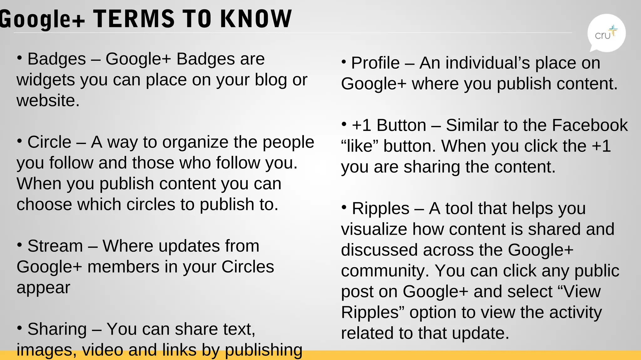 Google+ TERMS TO KNOW
• Badges – Google+ Badges are
widgets you can place on your blog or
website.
• Circle – A way to organize the people
you follow and those who follow you.
When you publish content you can
choose which circles to publish to.
• Stream – Where updates from
Google+ members in your Circles
appear
• Sharing – You can share text,
images, video and links by publishing
• Profile – An individual’s place on
Google+ where you publish content.
• +1 Button – Similar to the Facebook
“like” button. When you click the +1
you are sharing the content.
• Ripples – A tool that helps you
visualize how content is shared and
discussed across the Google+
community. You can click any public
post on Google+ and select “View
Ripples” option to view the activity
related to that update.
 