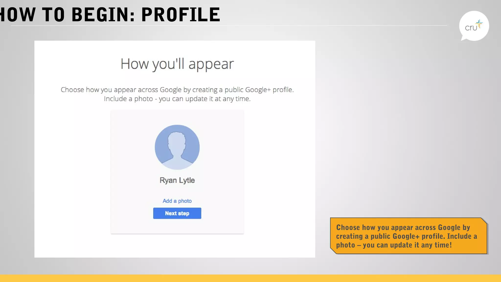 HOW TO BEGIN: PROFILE
Choose how you appear across Google by
creating a public Google+ profile. Include a
photo – you can update it any time!
Choose how you appear across Google by
creating a public Google+ profile. Include a
photo – you can update it any time!
 
