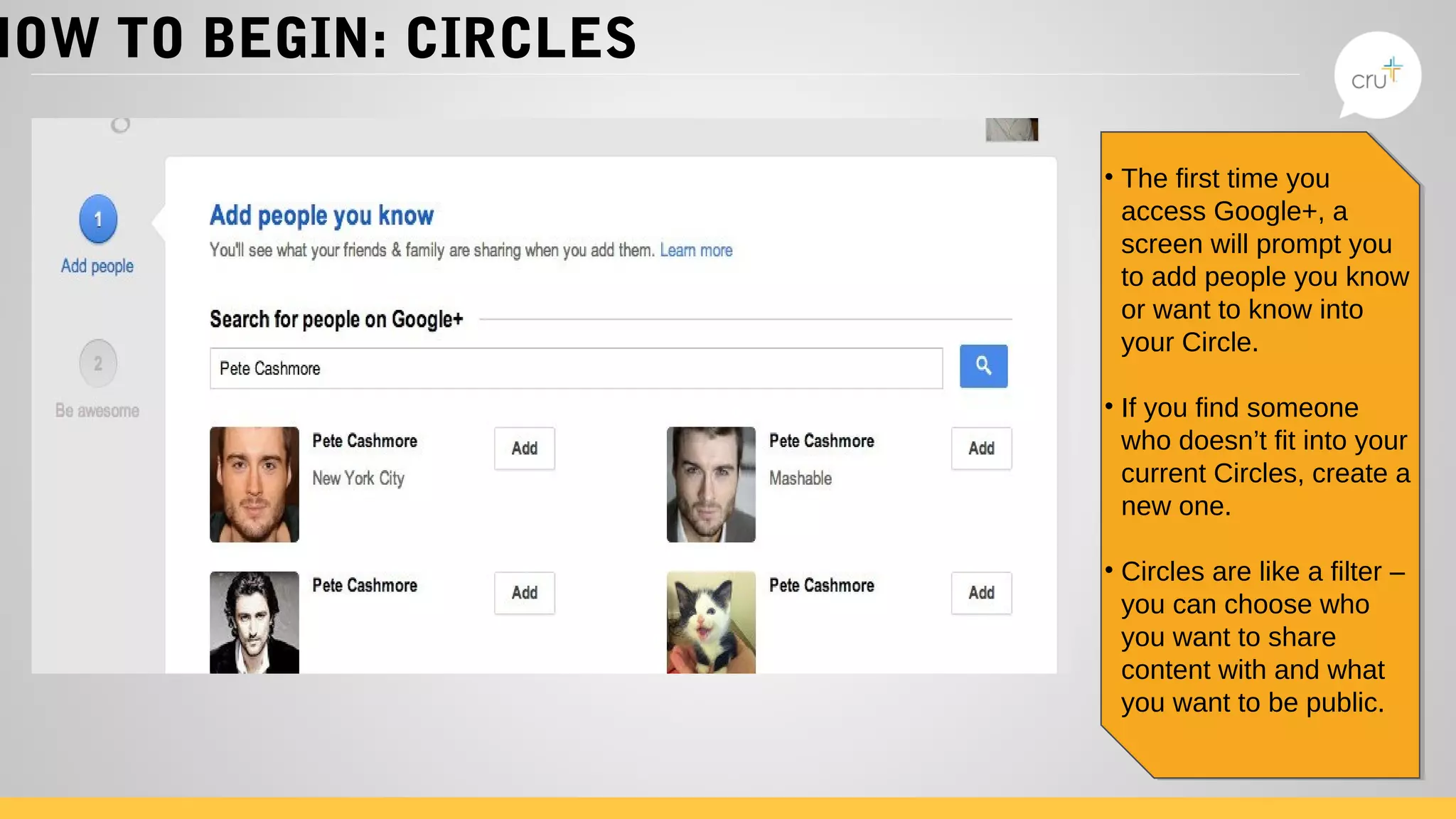 HOW TO BEGIN: CIRCLES
• The first time you
access Google+, a
screen will prompt you
to add people you know
or want to know into
your Circle.
• If you find someone
who doesn’t fit into your
current Circles, create a
new one.
• Circles are like a filter –
you can choose who
you want to share
content with and what
you want to be public.
• The first time you
access Google+, a
screen will prompt you
to add people you know
or want to know into
your Circle.
• If you find someone
who doesn’t fit into your
current Circles, create a
new one.
• Circles are like a filter –
you can choose who
you want to share
content with and what
you want to be public.
 