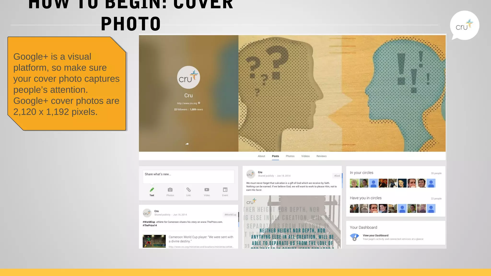 HOW TO BEGIN: COVER
PHOTO
Google+ is a visual
platform, so make sure
your cover photo captures
people’s attention.
Google+ cover photos are
2,120 x 1,192 pixels.
Google+ is a visual
platform, so make sure
your cover photo captures
people’s attention.
Google+ cover photos are
2,120 x 1,192 pixels.
 