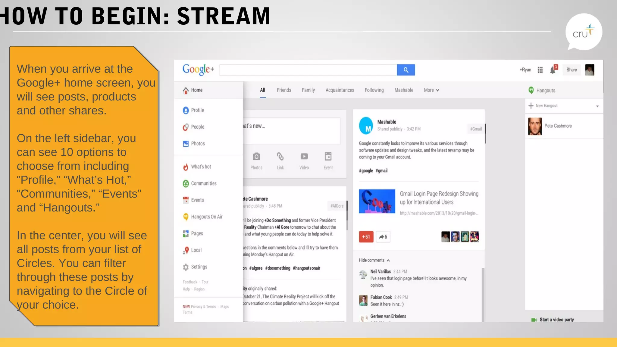 HOW TO BEGIN: STREAM
When you arrive at the
Google+ home screen, you
will see posts, products
and other shares.
On the left sidebar, you
can see 10 options to
choose from including
“Profile,” “What’s Hot,”
“Communities,” “Events”
and “Hangouts.”
In the center, you will see
all posts from your list of
Circles. You can filter
through these posts by
navigating to the Circle of
your choice.
When you arrive at the
Google+ home screen, you
will see posts, products
and other shares.
On the left sidebar, you
can see 10 options to
choose from including
“Profile,” “What’s Hot,”
“Communities,” “Events”
and “Hangouts.”
In the center, you will see
all posts from your list of
Circles. You can filter
through these posts by
navigating to the Circle of
your choice.
 