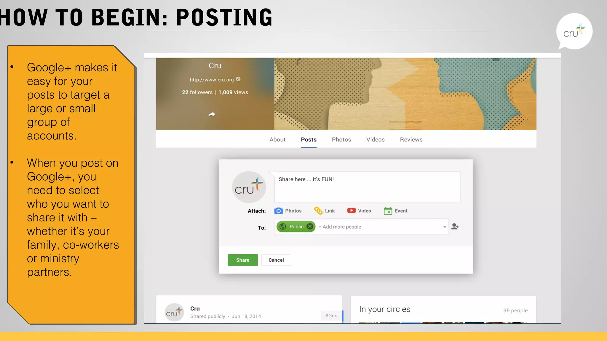 HOW TO BEGIN: POSTING
• Google+ makes it
easy for your
posts to target a
large or small
group of
accounts.
• When you post on
Google+, you
need to select
who you want to
share it with –
whether it’s your
family, co-workers
or ministry
partners.
 