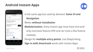 #postiotour
Android Instant Apps
Is the same app but used by demand. Same UI and
Navigation.
Works without installation
Modularization. Every instant app must have one (and
only one) base feature APK and can have a few feature
modules.
Design for multiple entry points. Use DeepLinking.
Sign in with SmartLock works with Instant Apps.
 