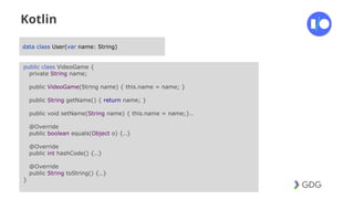 #postiotour
Kotlin
data class User(var name: String)
public class VideoGame {
private String name;
public VideoGame(String name) { this.name = name; }
public String getName() { return name; }
public void setName(String name) { this.name = name;}..
@Override
public boolean equals(Object o) {..}
@Override
public int hashCode() {..}
@Override
public String toString() {..}
}
 