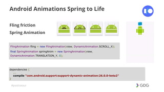 #postiotour
Android Animations Spring to Life
Fling friction
Spring Animation
dependencies {
...
compile "com.android.support:support-dynamic-animation:26.0.0-beta2"
}
FlingAnimation fling = new FlingAnimation(view, DynamicAnimation.SCROLL_X);
final SpringAnimation springAnim = new SpringAnimation(view,
DynamicAnimation.TRANSLATION_Y, 0);
 