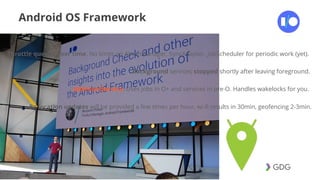 #postiotour
Android OS Framework
Throttle queries over time. No limits on AlarmManager, SyncAdapter, JobScheduler for periodic work (yet).
Background services stopped shortly after leaving foreground.
JobIntentService. Uses jobs in O+ and services in pre-O. Handles wakelocks for you.
Bg location updates will be provided a few times per hour, wi-fi results in 30min, geofencing 2-3min.
 