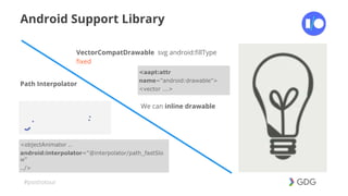 #postiotour
Android Support Library
VectorCompatDrawable svg android:fillType
fixed
<aapt:attr
name="android:drawable">
<vector ...>
Path Interpolator
<objectAnimator ..
android:interpolator="@interpolator/path_fastSlo
w"
../>
We can inline drawable
 
