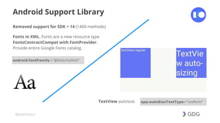 #postiotour
Android Support Library
Removed support for SDK < 14 (1400 methods)
Fonts in XML. Fonts are a new resource type
FontsContractCompat with FontProvider.
Provide entire Google Fonts catalog.
android:fontFamily="@font/myfont"
TextView autosize. app:autoSizeTextType="uniform"
 