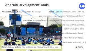 #postiotour
Android Development Tools
Android Studio 3.0. Breaking Gradle API change. Kotlin. Code -> Convert Java file to Kotlin file.
xml new resource type tools:text="@tools:sample/lorem"
XML Fonts. In layout in the fontFamily option - browse available online fonts.
Profiler. CPU, Memory and Network state.
Instant Apps. Context menu -> Extract -> Modularize (in Canary 1)
Adaptive Icons. In the image asset wizard - option for adaptive icons.
Build Cache. Get output from the cache rather than re-run the task.
Java 8. Use {sourceCompativility JavaVersion.VERSION_1_8..}
Match attribute on build type on lib and app: "debug" lib with debug app.
 