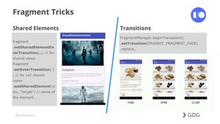 #postiotour
Fragment Tricks
Transitions
FragmentManager.beginTransation()
.setTransition(TRANSIT_FRAGMENT_FADE)
.replace..
Shared Elements
fragment
.setSharedElementEn
terTransition(.); // for
shared views
fragment
.setEnterTransition(.)
; // for not shared
views
.addSharedElement(vi
ew, "target") // name of
the element ..
 