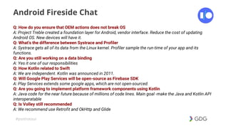 #postiotour
Android Fireside Chat
Q: How do you ensure that OEM actions does not break OS
A: Project Treble created a foundation layer for Android, vendor interface. Reduce the cost of updating
Android OS. New devices will have it.
Q: What's the difference between Systrace and Profiler
A: Systrace gets all of its data from the Linux kernel. Profiler sample the run-time of your app and its
functions.
Q: Are you still working on a data binding
A: Yes it one of our responsibilities
Q: How Kotlin related to Swift
A: We are independent. Kotlin was announced in 2011.
Q: Will Google Play Services will be open-source as Firebase SDK
A: Play Services extends some google apps, which are not open-sourced.
Q: Are you going to implement platform framework components using Kotlin
A: Java code for the near future because of millions of code lines. Main goal -make the Java and Kotlin API
interoperatable
Q: Is Volley still recommended
A: We recommend use Retrofit and OkHttp and Glide
 