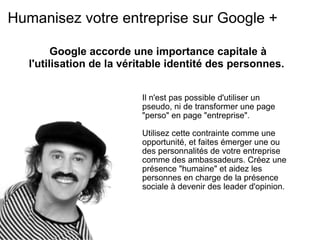 Humanisez votre entreprise sur Google + Il n'est pas possible d'utiliser un pseudo, ni de transformer une page "perso" en page "entreprise".    Utilisez cette contrainte comme une opportunité, et faites émerger une ou des personnalités de votre entreprise comme des ambassadeurs. Créez une présence "humaine" et aidez les personnes en charge de la présence sociale à devenir des leader d'opinion. Google accorde une importance capitale à l'utilisation de la véritable identité des personnes.  
