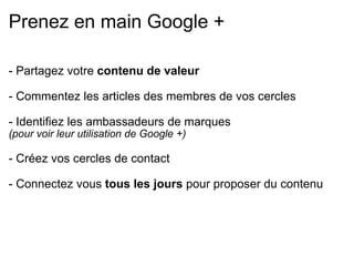 Prenez en main Google + - Partagez votre  contenu de valeur   - Commentez les articles des membres de vos cercles   - Identifiez les ambassadeurs de marques  (pour voir leur utilisation de Google +)   - Créez vos cercles de contact   - Connectez vous  tous les jours  pour proposer du contenu 