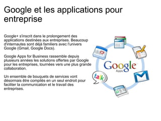 Google et les applications pour entreprise Google+ s'inscrit dans le prolongement des applications destinées aux entreprises. Beaucoup d'internautes sont déjà familiers avec l'univers Google (Gmail, Google Docs). Google Apps for Business rassemble depuis plusieurs années les solutions offertes par Google pour les entreprises, tournées vers une plus grande collaboration. Un ensemble de bouquets de services vont désormais être compilés en un seul endroit pour faciliter la communication et le travail des entreprises. 