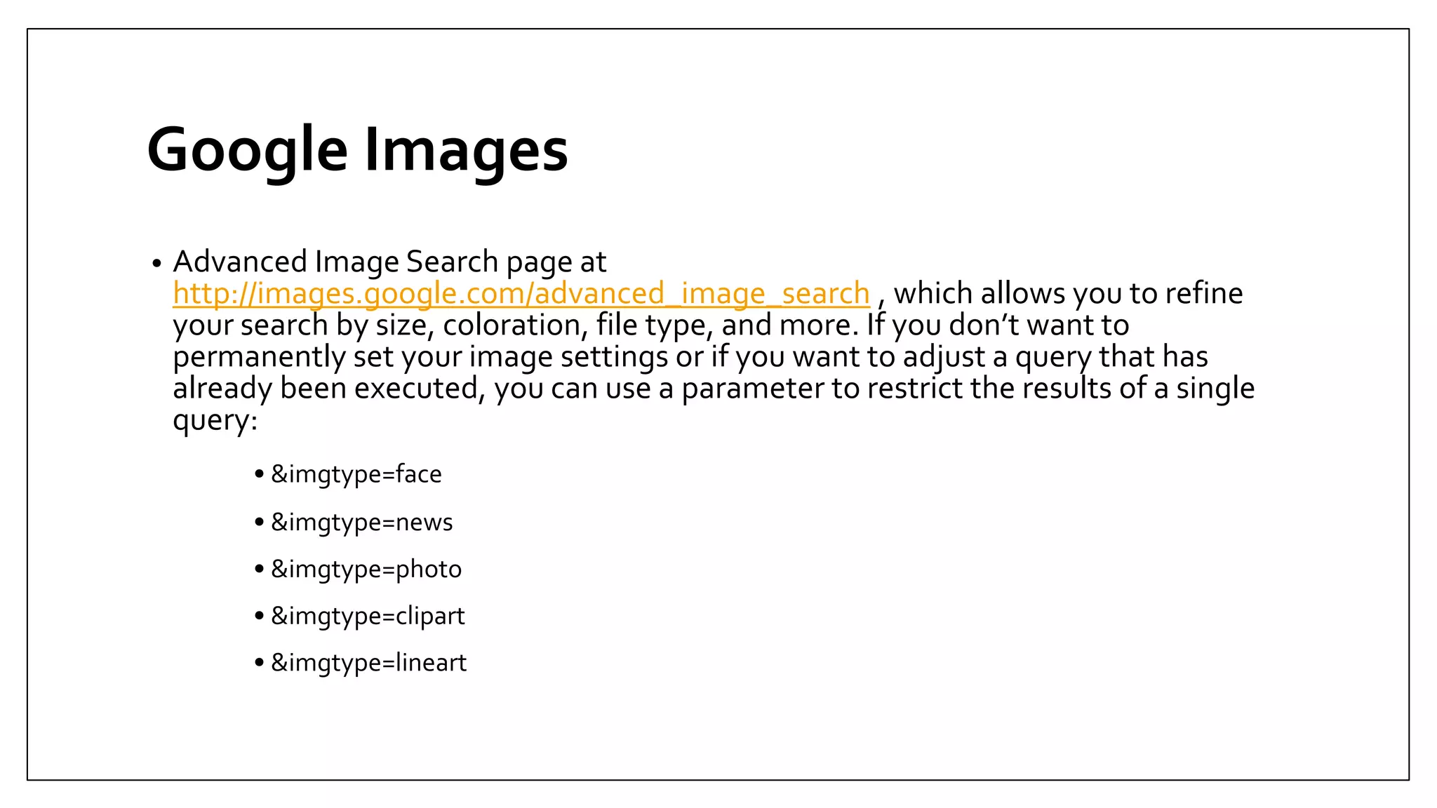 Google Images
• Advanced Image Search page at
http://images.google.com/advanced_image_search , which allows you to refine
your search by size, coloration, file type, and more. If you don’t want to
permanently set your image settings or if you want to adjust a query that has
already been executed, you can use a parameter to restrict the results of a single
query:
• &imgtype=face
• &imgtype=news
• &imgtype=photo
• &imgtype=clipart
• &imgtype=lineart
 