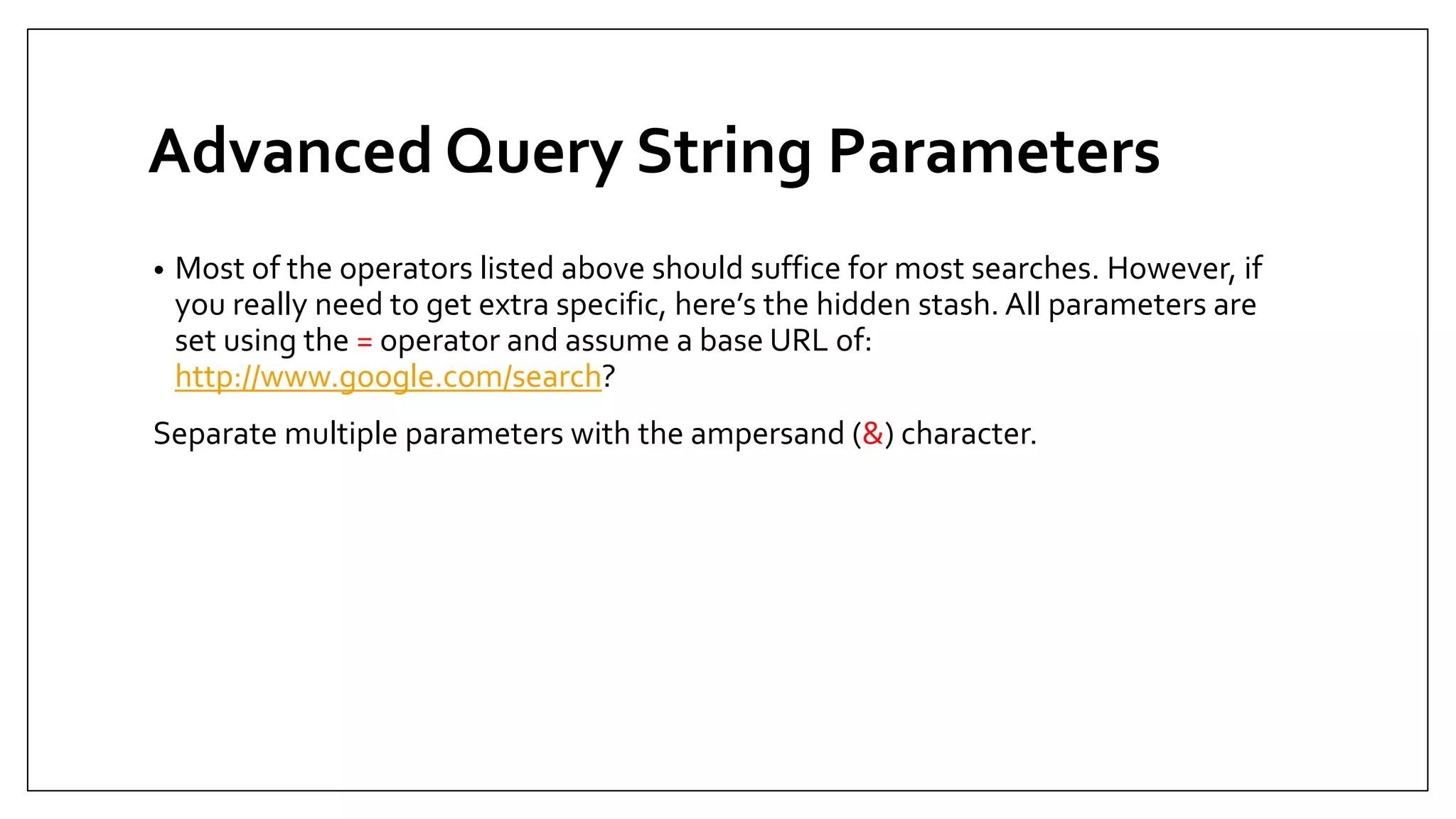 Advanced Query String Parameters
• Most of the operators listed above should suffice for most searches. However, if
you really need to get extra specific, here’s the hidden stash. All parameters are
set using the = operator and assume a base URL of:
http://www.google.com/search?
Separate multiple parameters with the ampersand (&) character.
 