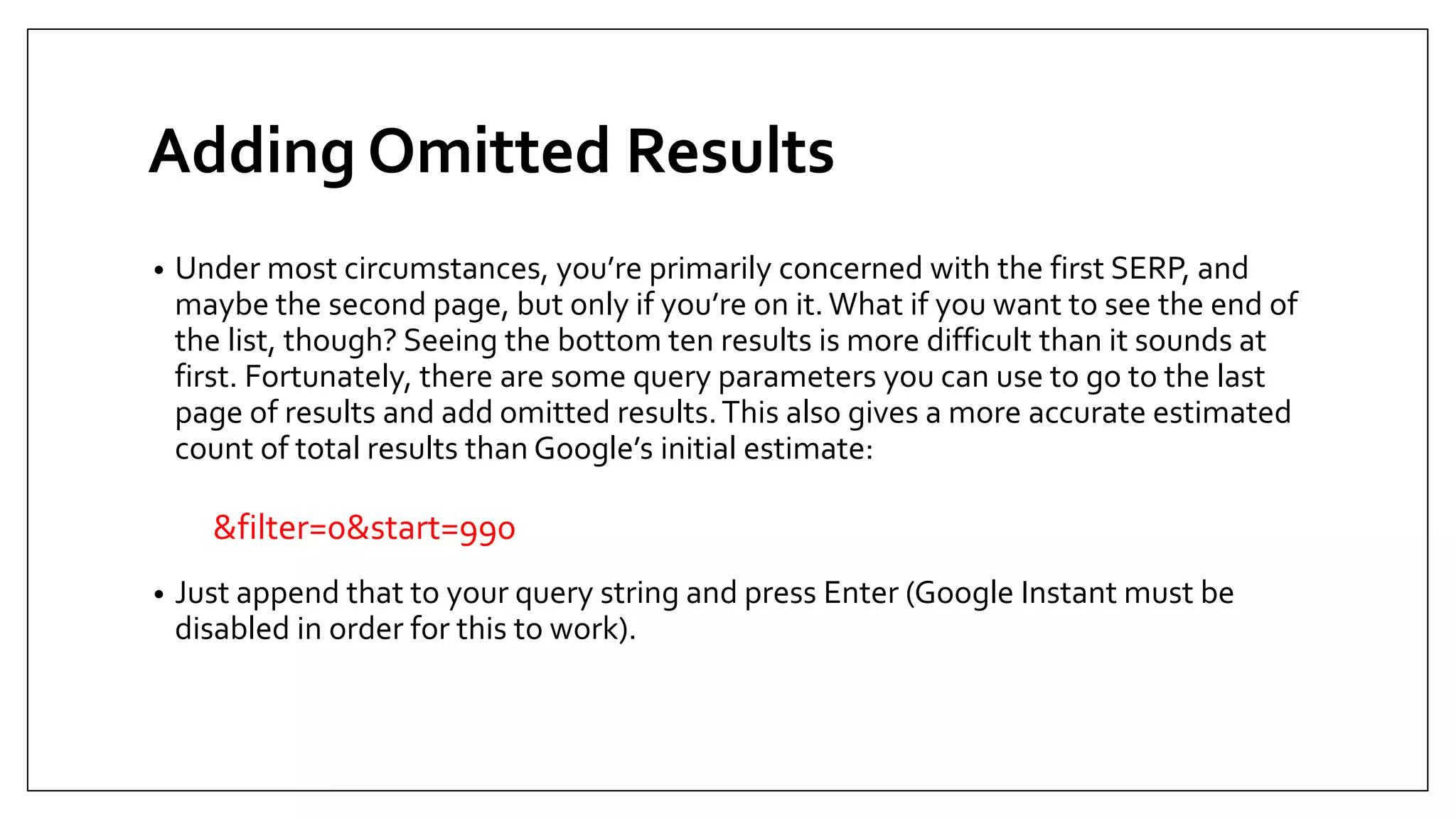 Adding Omitted Results
• Under most circumstances, you’re primarily concerned with the first SERP, and
maybe the second page, but only if you’re on it.What if you want to see the end of
the list, though? Seeing the bottom ten results is more difficult than it sounds at
first. Fortunately, there are some query parameters you can use to go to the last
page of results and add omitted results.This also gives a more accurate estimated
count of total results than Google’s initial estimate:
&filter=0&start=990
• Just append that to your query string and press Enter (Google Instant must be
disabled in order for this to work).
 