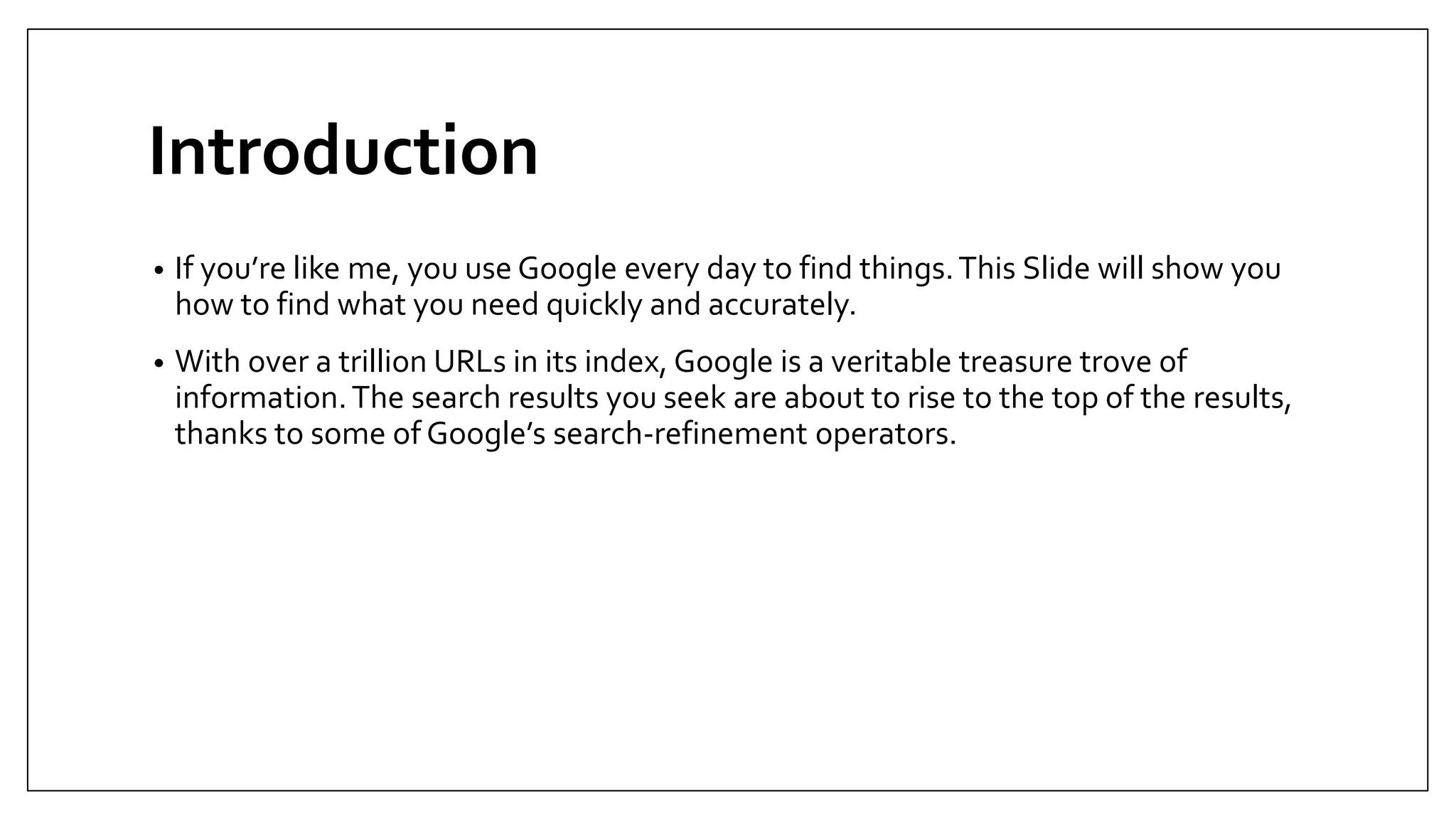 Introduction
• If you’re like me, you use Google every day to find things.This Slide will show you
how to find what you need quickly and accurately.
• With over a trillion URLs in its index, Google is a veritable treasure trove of
information.The search results you seek are about to rise to the top of the results,
thanks to some of Google’s search-refinement operators.
 