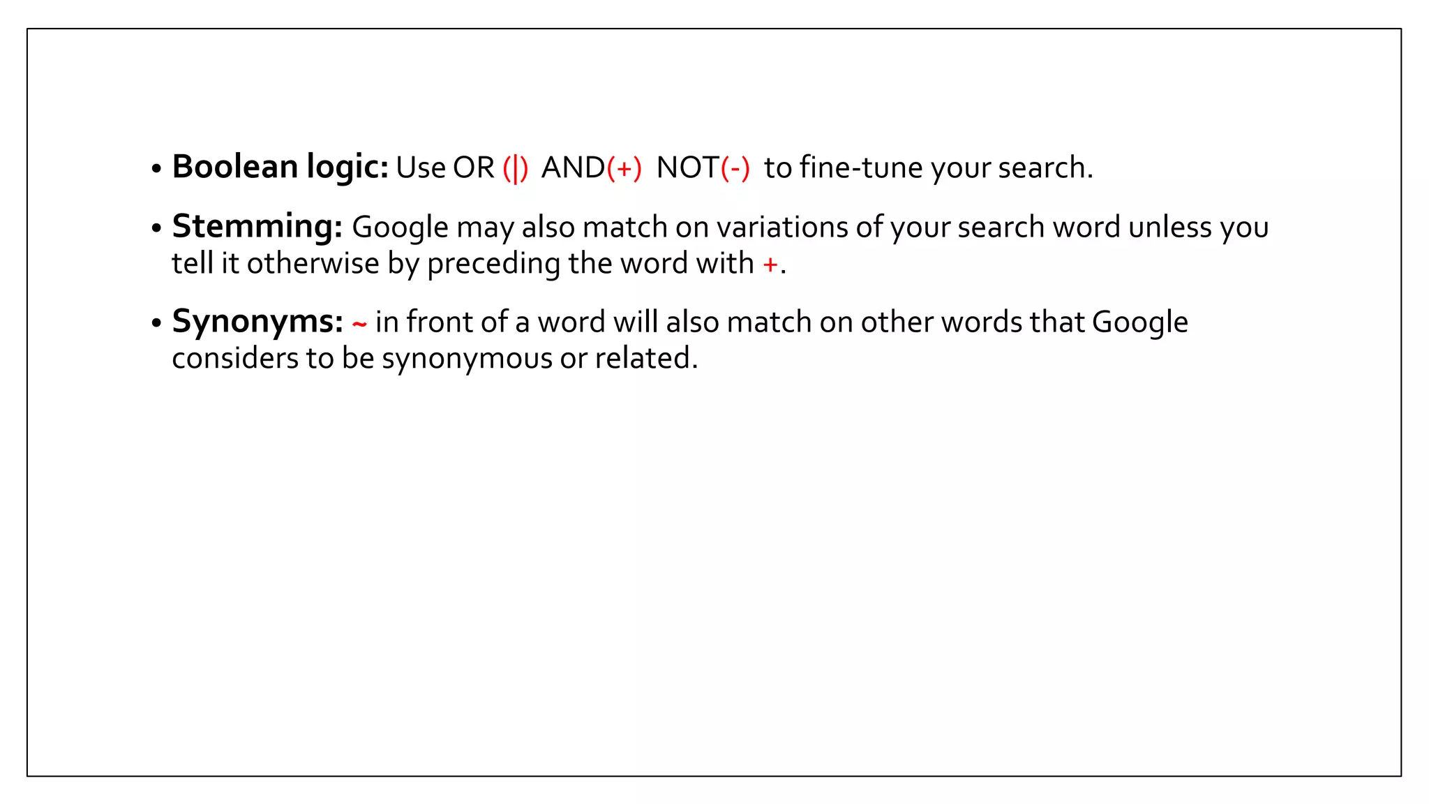 • Boolean logic: Use OR (|) AND(+) NOT(-) to fine-tune your search.
• Stemming: Google may also match on variations of your search word unless you
tell it otherwise by preceding the word with +.
• Synonyms: ~ in front of a word will also match on other words that Google
considers to be synonymous or related.
 
