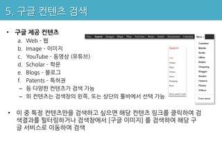 5. 구글 컨텐츠 검색

• 구글 제공 컨텐츠
  a.   Web – 웹
  b.   Image – 이미지
  c.   YouTube – 동영상 (유튜브)
  d.   Scholar – 학문
  e.   Blogs – 블로그
  f.   Patents – 특허권
   –   등 다양한 컨텐츠가 검색 가능
   –   위 컨텐츠는 검색창의 왼쪽, 또는 상단의 툴바에서 선택 가능


• 이 중 특정 컨텐츠만을 검색하고 싶으면 해당 컨텐츠 링크를 클릭하여 검
  색결과를 필터링하거나 검색창에서 [구글 이미지] 를 검색하여 해당 구
  글 서비스로 이동하여 검색
 