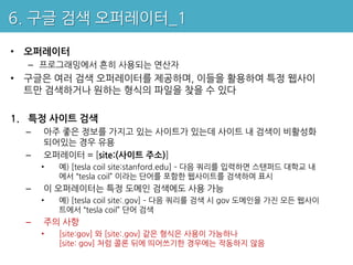 6. 구글 검색 오퍼레이터_1

• 오퍼레이터
  – 프로그래밍에서 흔히 사용되는 연산자
• 구글은 여러 검색 오퍼레이터를 제공하며, 이들을 활용하여 특정 웹사이
  트만 검색하거나 원하는 형식의 파일을 찾을 수 있다

1. 특정 사이트 검색
  –   아주 좋은 정보를 가지고 있는 사이트가 있는데 사이트 내 검색이 비활성화
      되어있는 경우 유용
  –   오퍼레이터 = [site:(사이트 주소)]
      •   예) [tesla coil site:stanford.edu] – 다음 쿼리를 입력하면 스탠퍼드 대학교 내
          에서 “tesla coil” 이라는 단어를 포함한 웹사이트를 검색하여 표시
  –   이 오퍼레이터는 특정 도메인 검색에도 사용 가능
      •   예) [tesla coil site:.gov] – 다음 쿼리를 검색 시 gov 도메인을 가진 모든 웹사이
          트에서 “tesla coil” 단어 검색
  –   주의 사항
      •   [site:gov] 와 [site:.gov] 같은 형식은 사용이 가능하나
          [site: gov] 처럼 콜론 뒤에 띄어쓰기한 경우에는 작동하지 않음
 