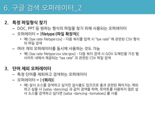 6. 구글 검색 오퍼레이터_2

2. 특정 파일형식 찾기
  – DOC, PPT 등 원하는 형식의 파일을 찾기 위해 사용되는 오퍼레이터
  – 오퍼레이터 = [filetype:(파일 확장자)]
    • 예) [tax rate filetype:csv] – 다음 쿼리를 입력 시 “tax rate” 에 관련된 CSV 형식
      의 파일 검색
  – 여러 개의 오퍼레이터를 동시에 사용하는 것도 가능
    • 예) [tax rate filetype:csv site:gov] – 다음 쿼리 검색 시 GOV 도메인을 가진 웹
      사이트 내에서 제공되는 “tax rate” 과 관련된 CSV 파일 검색


3. 단어 제외 오퍼레이터
  – 특정 단어를 제외하고 검색하는 오퍼레이터
  – 오퍼레이터 = [-(쿼리)]
    • 예) 살사 소스를 검색하고 싶지만 살사춤도 있으므로 춤과 관련된 페이지는 제외
      하고 싶을 시 [salsa –dancing] 과 같이 검색을 하며, 토마토를 사용하지 않은 살
      사 소스를 검색하고 싶다면 [salsa –dancing –tomatoes] 를 사용
 