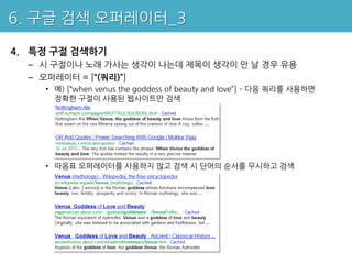 6. 구글 검색 오퍼레이터_3

4. 특정 구절 검색하기
  – 시 구절이나 노래 가사는 생각이 나는데 제목이 생각이 안 날 경우 유용
  – 오퍼레이터 = [“(쿼리)”]
    • 예) [“when venus the goddess of beauty and love”] – 다음 쿼리를 사용하면
      정확한 구절이 사용된 웹사이트만 검색




    • 따옴표 오퍼레이터를 사용하지 않고 검색 시 단어의 순서를 무시하고 검색
 