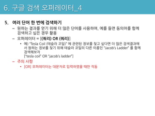 6. 구글 검색 오퍼레이터_4

5. 여러 단어 한 번에 검색하기
  – 원하는 결과를 얻기 위해 더 많은 단어를 사용하여, 예를 들면 동의어를 함께
    검색하고 싶은 경우 활용
  – 오퍼레이터 = [(쿼리) OR (쿼리)]
    • 예) “Tesla Coil (테슬라 코일)” 에 관련된 정보를 찾고 싶다면 더 많은 검색결과에
      서 원하는 정보를 찾기 위해 테슬라 코일의 다른 이름인 “Jacob’s Ladder” 를 함께
      검색해보자
      [“tesla coil” OR “jacob’s ladder”]
  – 주의 사항
    • [OR] 오퍼레이터는 대문자로 입력하였을 때만 작동
 