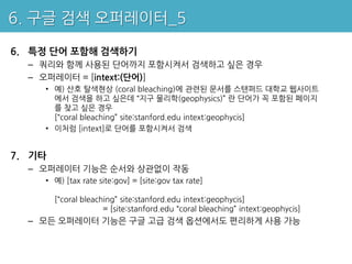 6. 구글 검색 오퍼레이터_5

6. 특정 단어 포함해 검색하기
  – 쿼리와 함께 사용된 단어까지 포함시켜서 검색하고 싶은 경우
  – 오퍼레이터 = [intext:(단어)]
    • 예) 산호 탈색현상 (coral bleaching)에 관련된 문서를 스탠퍼드 대학교 웹사이트
      에서 검색을 하고 싶은데 “지구 물리학(geophysics)” 란 단어가 꼭 포함된 페이지
      를 찾고 싶은 경우
      [“coral bleaching” site:stanford.edu intext:geophycis]
    • 이처럼 [intext]로 단어를 포함시켜서 검색


7. 기타
  – 오퍼레이터 기능은 순서와 상관없이 작동
    • 예) [tax rate site:gov] = [site:gov tax rate]

        [“coral bleaching” site:stanford.edu intext:geophycis]
                      = [site:stanford.edu “coral bleaching” intext:geophycis]
  – 모든 오퍼레이터 기능은 구글 고급 검색 옵션에서도 편리하게 사용 가능
 