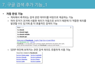 7. 구글 검색 추가 기능_1

• 자동 완성 기능
  – 계속해서 축적되는 검색 관련 데이터를 바탕으로 제공하는 기능
  – 여러 유저가 과거에 사용한 쿼리가 자동으로 보이기 때문에 더 적합한 쿼리를
    발견할 수도 있기에 좀 더 효율적인 검색이 가능




  – SERP 하단에 보여지는 관련 검색 쿼리도 유용하게 사용 가능
 