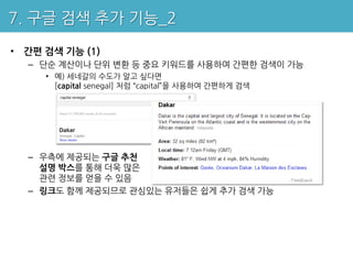 7. 구글 검색 추가 기능_2

• 간편 검색 기능 (1)
  – 단순 계산이나 단위 변환 등 중요 키워드를 사용하여 간편한 검색이 가능
     • 예) 세네갈의 수도가 알고 싶다면
       [capital senegal] 처럼 “capital”을 사용하여 간편하게 검색




  – 우측에 제공되는 구글 추천
    설명 박스를 통해 더욱 많은
    관련 정보를 얻을 수 있음
  – 링크도 함께 제공되므로 관심있는 유저들은 쉽게 추가 검색 가능
 
