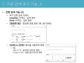 7. 구글 검색 추가 기능_3

• 간편 검색 기능 (2)
  – 추가 간편 검색 키워드
    [weather (지역)] – 날씨 정보
    [time (지역)] – 날씨 정보
  – [(항공편 명)] – 항공편 운항 정보 (예: [KE 086])




  – [(단위) in (단위)] 형식을 사용하여 변환
     • 예)
       [32c in f] – 섭씨에서 화씨로 변환
       [1cup in ml] – 컵을 밀리리터로 변환
 